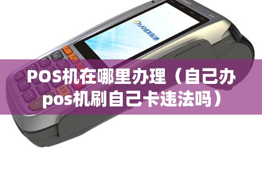 POS机在哪里办理（自己办pos机刷自己卡违法吗）