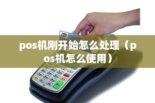 pos机刚开始怎么处理（pos机怎么使用）