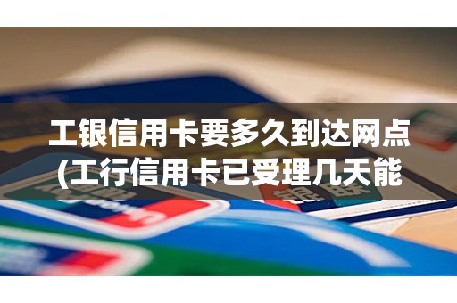 工银信用卡要多久到达网点(工行信用卡已受理几天能通过)