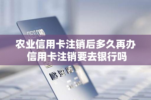 农业信用卡注销后多久再办 信用卡注销要去银行吗