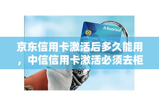 京东信用卡激活后多久能用，中信信用卡激活必须去柜台吗