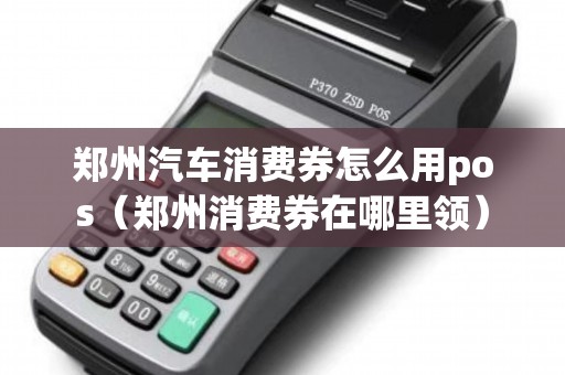郑州汽车消费券怎么用pos（郑州消费券在哪里领）