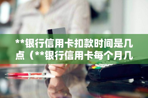 **银行信用卡扣款时间是几点（**银行信用卡每个月几号还款）