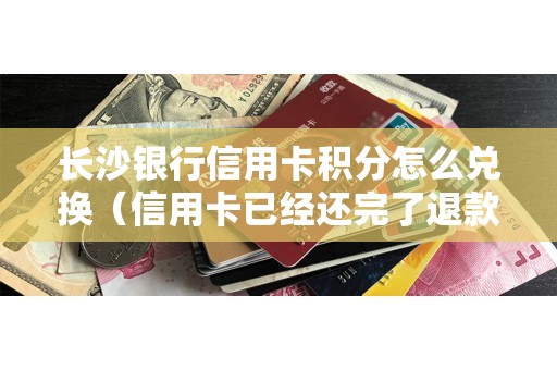 长沙银行信用卡积分怎么兑换（信用卡已经还完了退款怎么办）