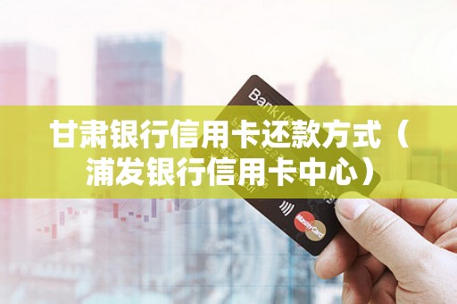 甘肃银行信用卡还款方式（浦发银行信用卡中心）