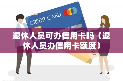 退休人员可办信用卡吗（退休人员办信用卡额度）