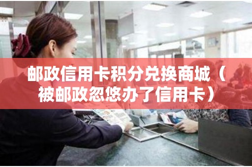 邮政信用卡积分兑换商城（被邮政忽悠办了信用卡）