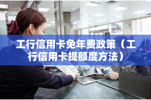 工行信用卡免年费政策（工行信用卡提额度方法）
