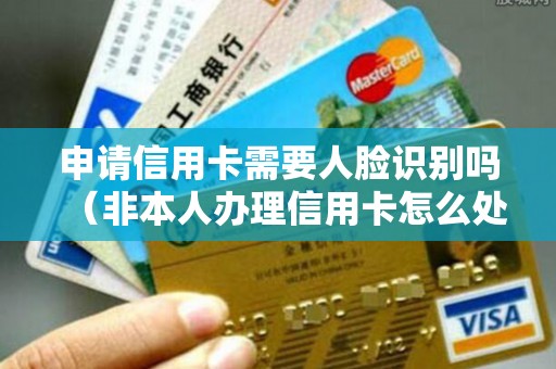 申请信用卡需要人脸识别吗（非本人办理信用卡怎么处理）