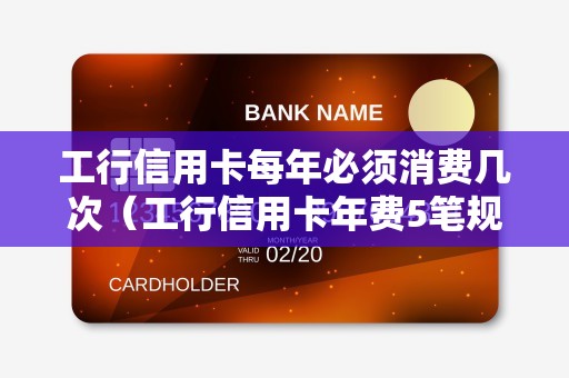 工行信用卡每年必须消费几次（工行信用卡年费5笔规定）