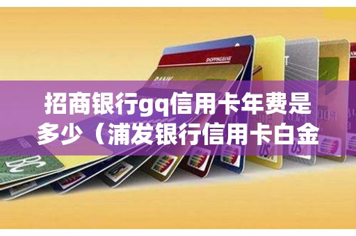 招商银行gq信用卡年费是多少（浦发银行信用卡白金卡有年费吗）
