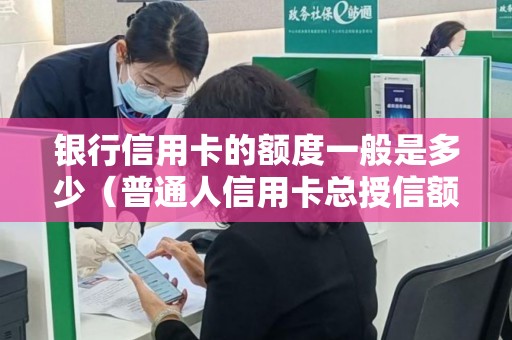 银行信用卡的额度一般是多少（普通人信用卡总授信额度）