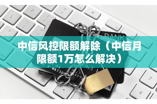 中信风控限额解除（中信月限额1万怎么解决）