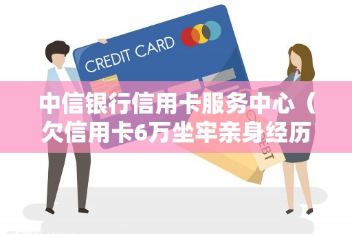 中信银行信用卡服务中心（欠信用卡6万坐牢亲身经历）