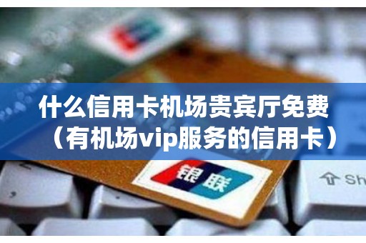 什么信用卡机场贵宾厅免费（有机场vip服务的信用卡）