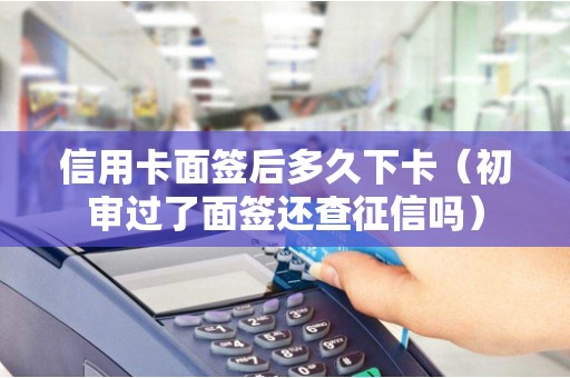 信用卡面签后多久下卡（初审过了面签还查征信吗）