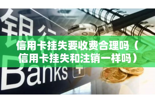 信用卡挂失要收费合理吗（信用卡挂失和注销一样吗）