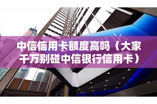 中信信用卡额度高吗（大家千万别碰中信银行信用卡）