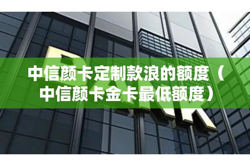 中信颜卡定制款浪的额度（中信颜卡金卡最低额度）