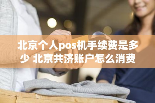 北京个人pos机手续费是多少 北京共济账户怎么消费