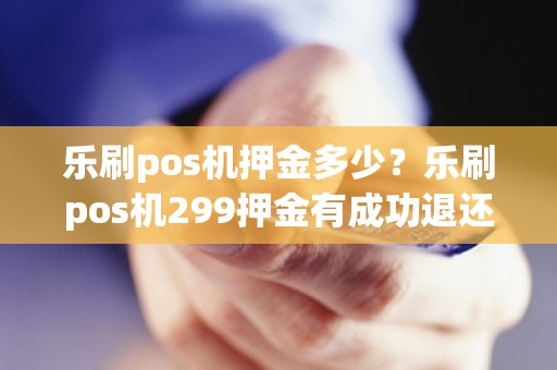 乐刷pos机押金多少?乐刷pos机299押金有成功退还的吗 乐刷pos机押金多少?乐刷pos机299押金有成功退还的吗