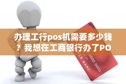 办理工行pos机需要多少钱？我想在工商银行办了POS机请问有具体的收费标准吗