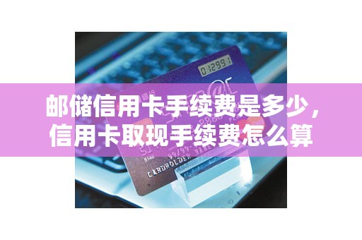 邮储信用卡手续费是多少，信用卡取现手续费怎么算