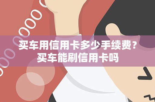 买车用信用卡多少手续费？买车能刷信用卡吗