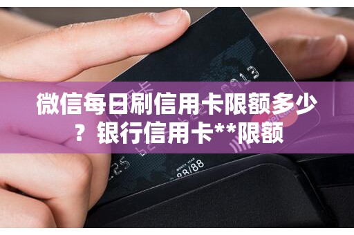 微信每日刷信用卡限额多少？银行信用卡**限额