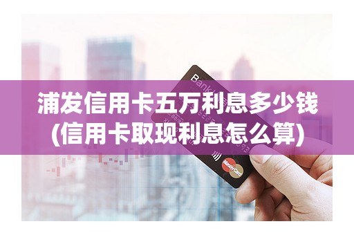 浦发信用卡五万利息多少钱(信用卡取现利息怎么算)