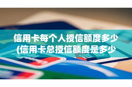 信用卡每个人授信额度多少(信用卡总授信额度是多少)