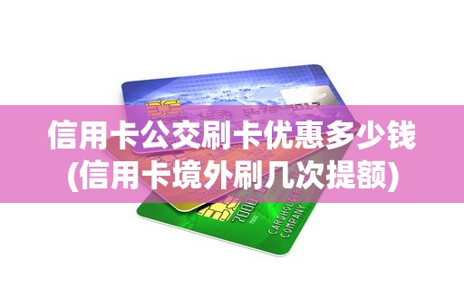 信用卡公交刷卡优惠多少钱(信用卡境外刷几次提额)
