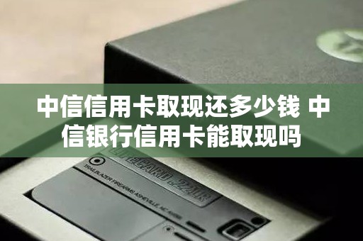中信信用卡取现还多少钱 中信银行信用卡能取现吗