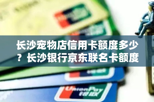 长沙宠物店信用卡额度多少？长沙银行京东联名卡额度