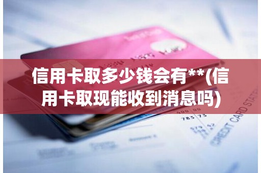 信用卡取多少钱会有**(信用卡取现能收到消息吗)