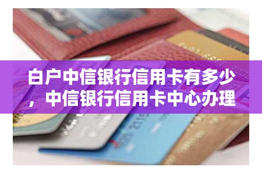 白户中信银行信用卡有多少，中信银行信用卡中心办理