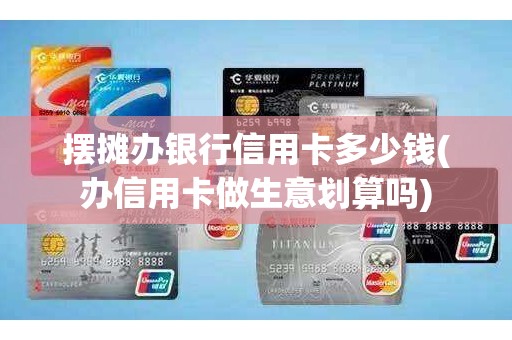摆摊办银行信用卡多少钱(办信用卡做生意划算吗)