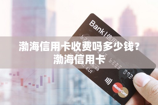 渤海信用卡收费吗多少钱?渤海信用卡 渤海信用卡收费吗多少钱?渤海信用卡