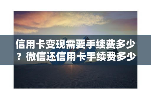 信用卡变现需要手续费多少？微信还信用卡手续费多少