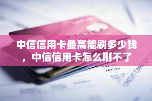 中信信用卡最高能刷多少钱，中信信用卡怎么刷不了