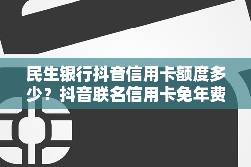 民生银行抖音信用卡额度多少？抖音联名信用卡免年费