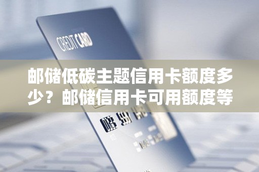 邮储低碳主题信用卡额度多少？邮储信用卡可用额度等于信用额度加