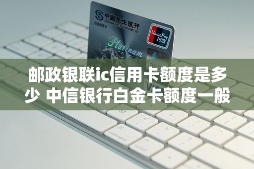 邮政银联ic信用卡额度是多少 中信银行白金卡额度一般是多少