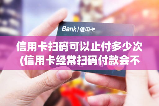 信用卡扫码可以止付多少次(信用卡经常扫码付款会不会封卡)