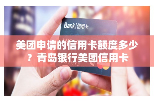 美团申请的信用卡额度多少？青岛银行美团信用卡