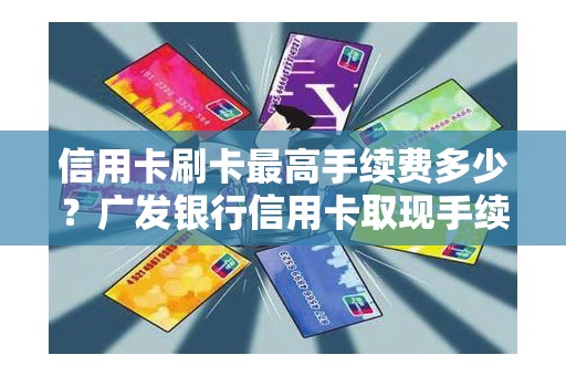 信用卡刷卡最高手续费多少？广发银行信用卡取现手续费