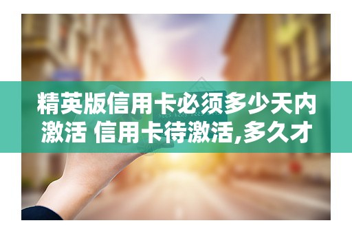 精英版信用卡必须多少天内激活 信用卡待激活,多久才能收到卡