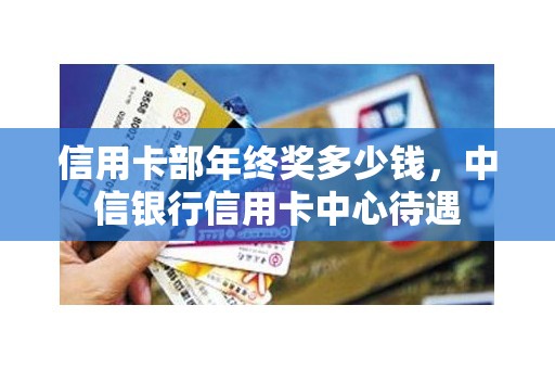 信用卡部年终奖多少钱,中信银行信用卡中心待遇 信用卡部年终奖多少钱,中信银行信用卡中心待遇
