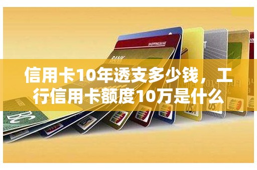 信用卡10年透支多少钱，工行信用卡额度10万是什么水平