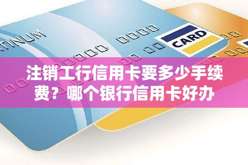 注销工行信用卡要多少手续费？哪个银行信用卡好办